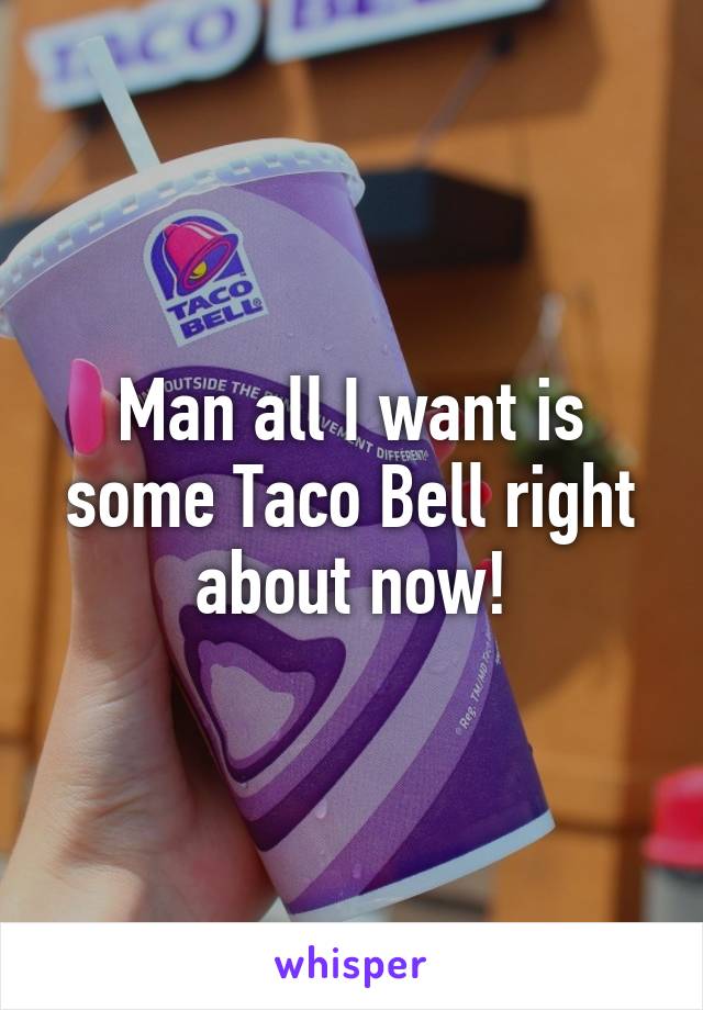 Man all I want is some Taco Bell right about now!