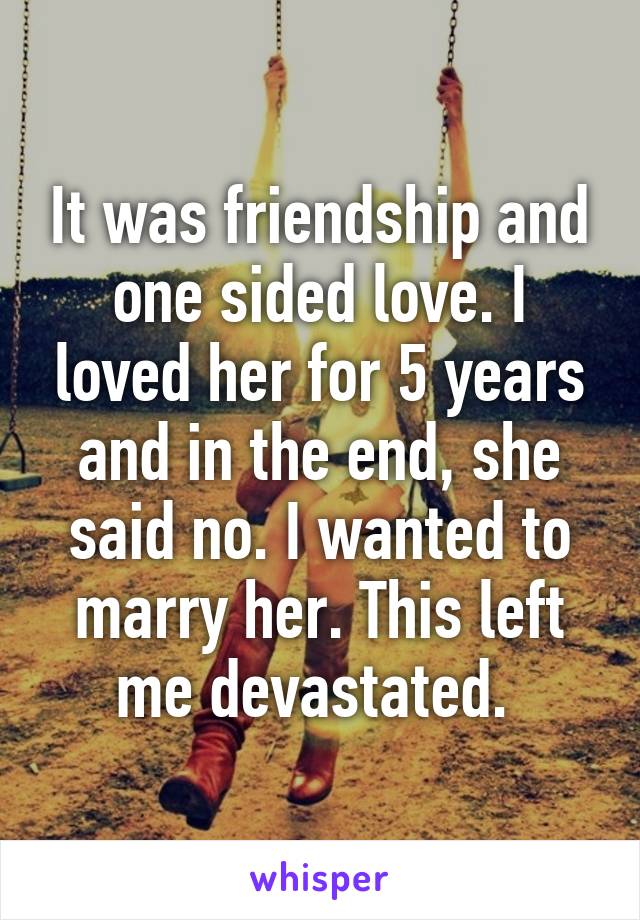 It was friendship and one sided love. I loved her for 5 years and in the end, she said no. I wanted to marry her. This left me devastated. 