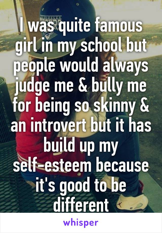 I was quite famous girl in my school but people would always judge me & bully me for being so skinny & an introvert but it has build up my self-esteem because it's good to be different