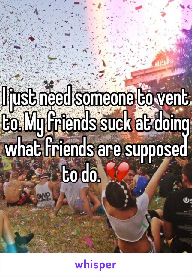 I just need someone to vent to. My friends suck at doing what friends are supposed to do. 💔
