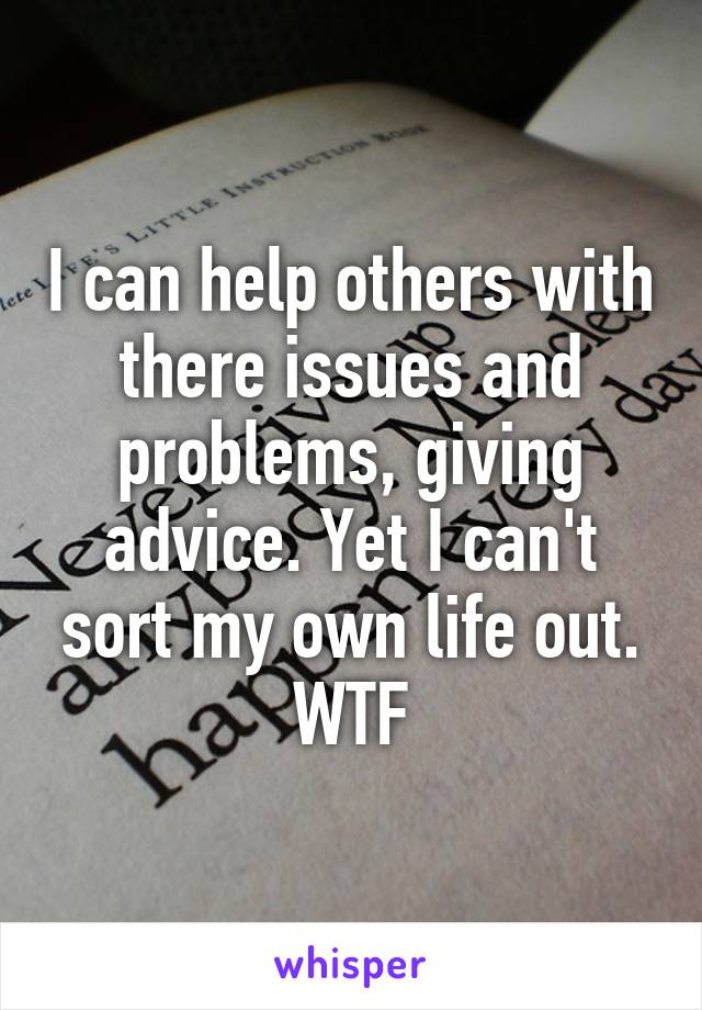 I can help others with there issues and problems, giving advice. Yet I can't sort my own life out. WTF