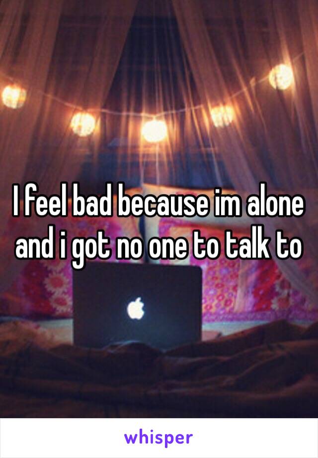 I feel bad because im alone and i got no one to talk to