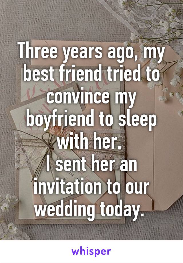 Three years ago, my best friend tried to convince my boyfriend to sleep with her. 
I sent her an invitation to our wedding today. 