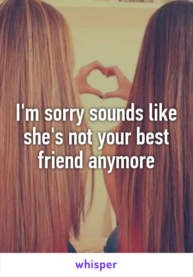 I'm sorry sounds like she's not your best friend anymore