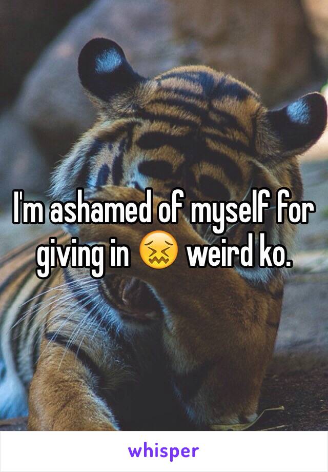 I'm ashamed of myself for giving in 😖 weird ko.  