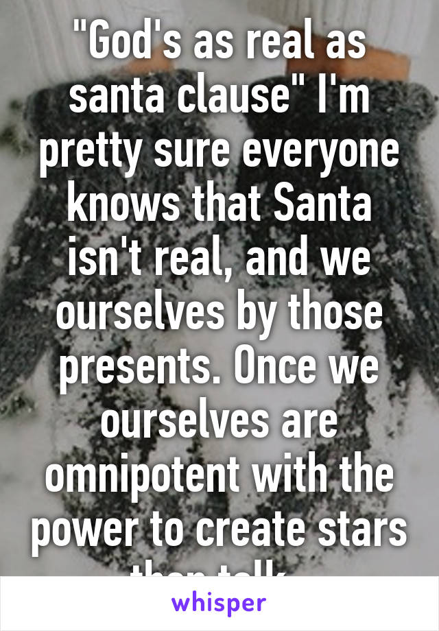"God's as real as santa clause" I'm pretty sure everyone knows that Santa isn't real, and we ourselves by those presents. Once we ourselves are omnipotent with the power to create stars then talk. 
