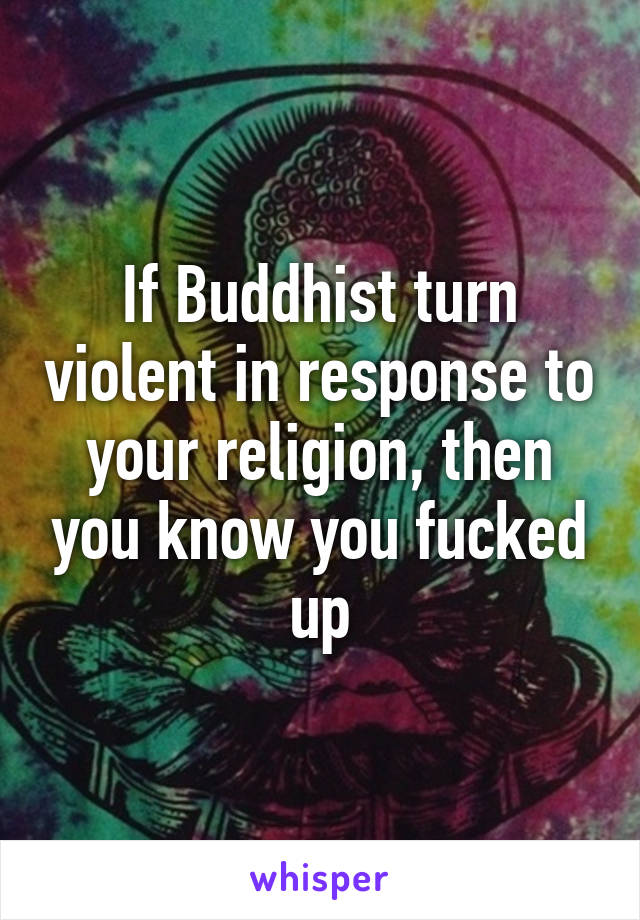 If Buddhist turn violent in response to your religion, then you know you fucked up