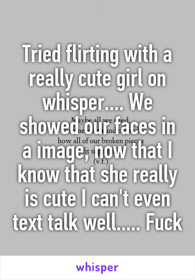 Tried flirting with a really cute girl on whisper.... We showed our faces in a image, now that I know that she really is cute I can't even text talk well..... Fuck