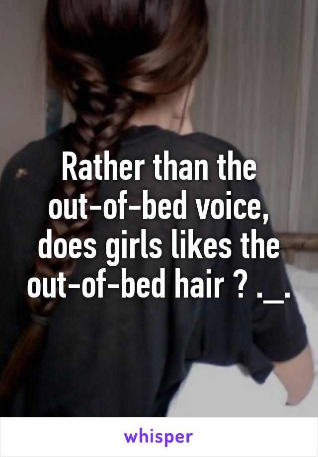 Rather than the out-of-bed voice, does girls likes the out-of-bed hair ? ._.