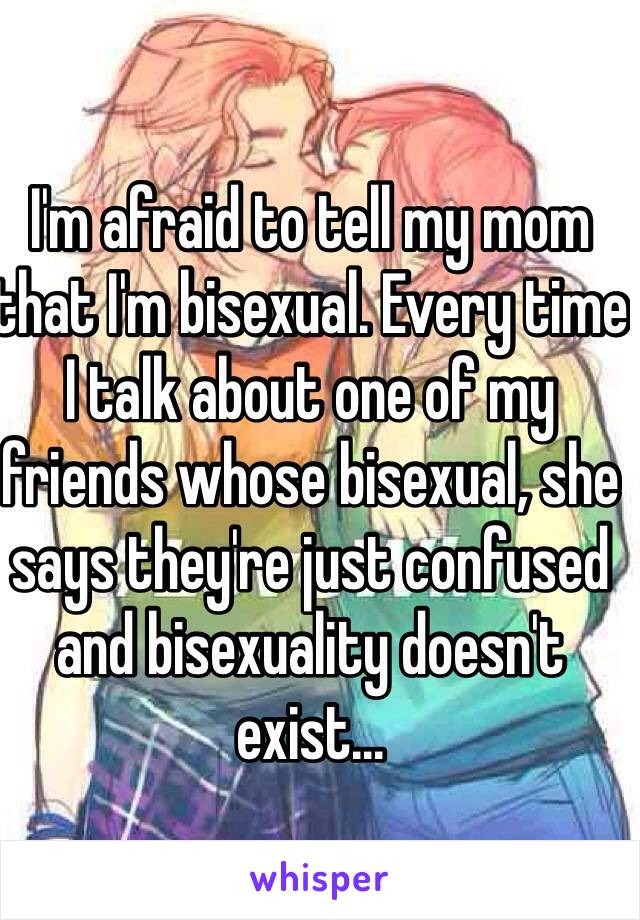 I'm afraid to tell my mom that I'm bisexual. Every time I talk about one of my friends whose bisexual, she says they're just confused and bisexuality doesn't exist...
