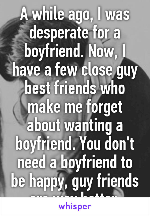 A while ago, I was desperate for a boyfriend. Now, I have a few close guy best friends who make me forget about wanting a boyfriend. You don't need a boyfriend to be happy, guy friends are way better.
