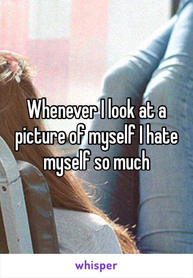 Whenever I look at a picture of myself I hate myself so much