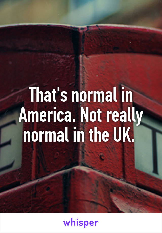 That's normal in America. Not really normal in the UK. 
