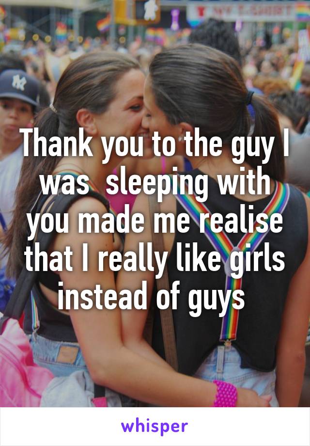 Thank you to the guy I was  sleeping with you made me realise that I really like girls instead of guys 