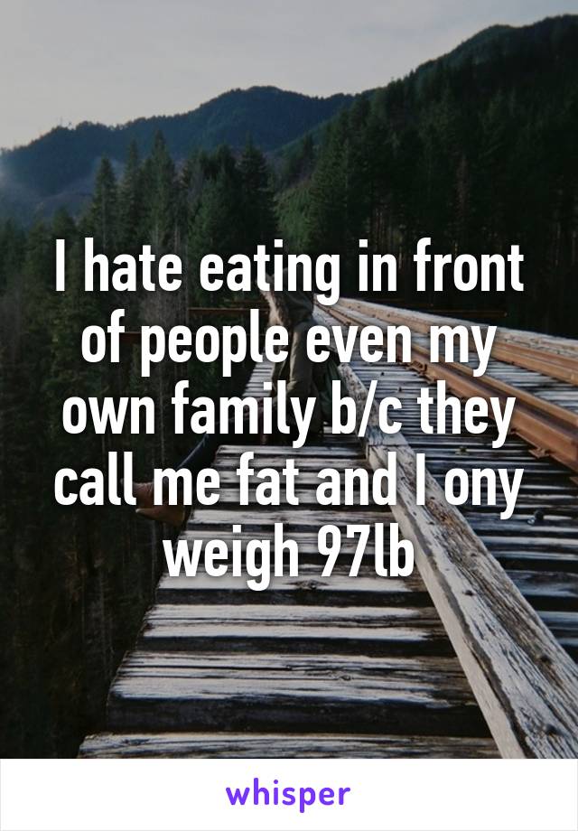 I hate eating in front of people even my own family b/c they call me fat and I ony weigh 97lb