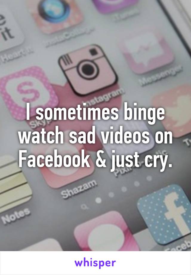 I sometimes binge watch sad videos on Facebook & just cry.