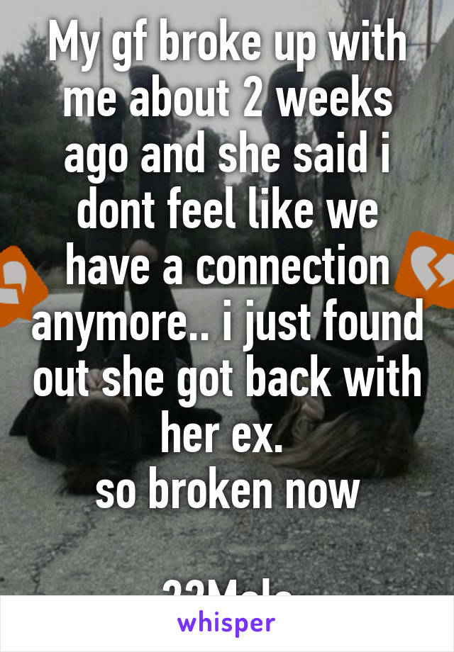 My gf broke up with me about 2 weeks ago and she said i dont feel like we have a connection anymore.. i just found out she got back with her ex. 
so broken now

22Male