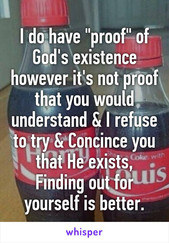 I do have "proof" of God's existence however it's not proof that you would understand & I refuse to try & Concince you that He exists, Finding out for yourself is better.