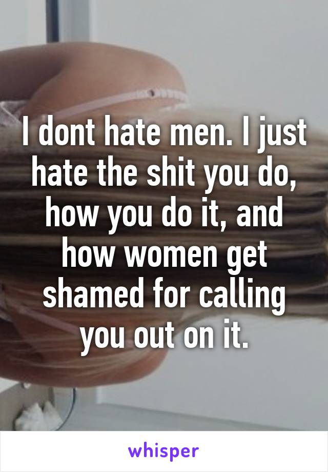I dont hate men. I just hate the shit you do, how you do it, and how women get shamed for calling you out on it.