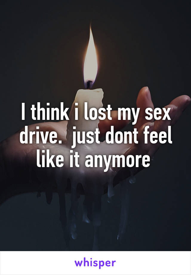 I think i lost my sex drive.  just dont feel like it anymore 