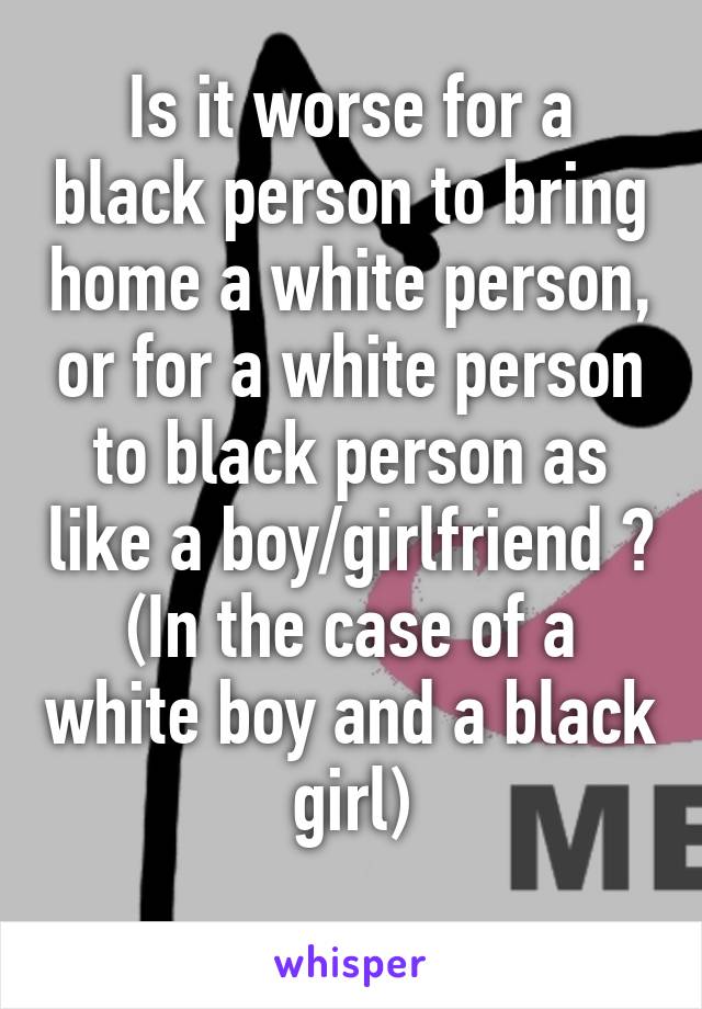 Is it worse for a black person to bring home a white person, or for a white person to black person as like a boy/girlfriend ?
(In the case of a white boy and a black girl)
