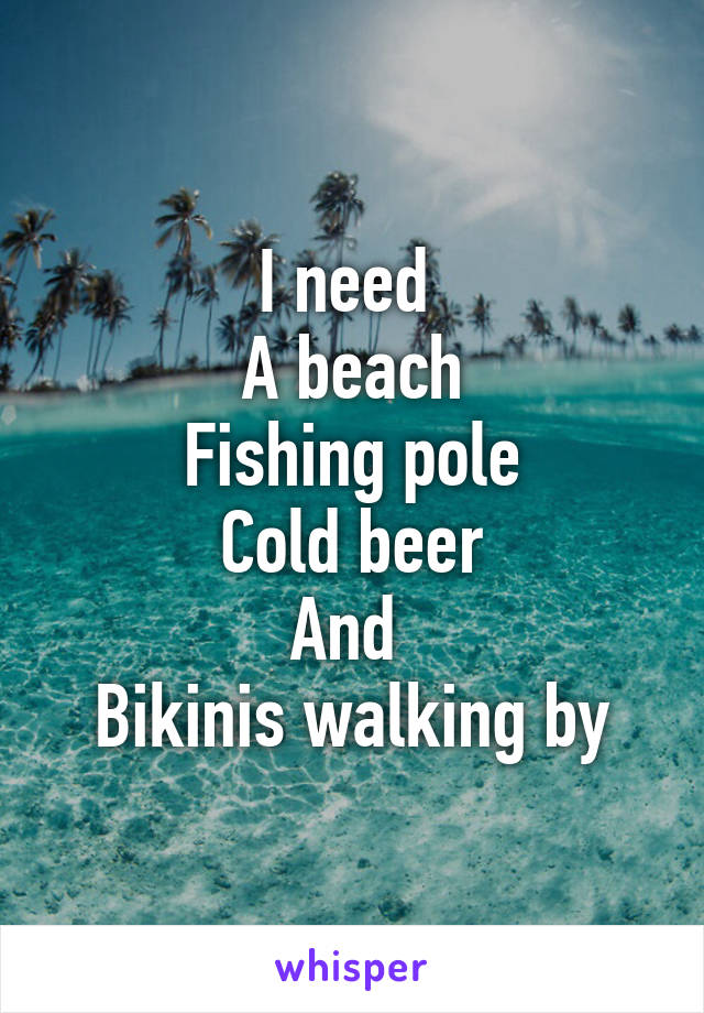 I need 
A beach
Fishing pole
Cold beer
And 
Bikinis walking by