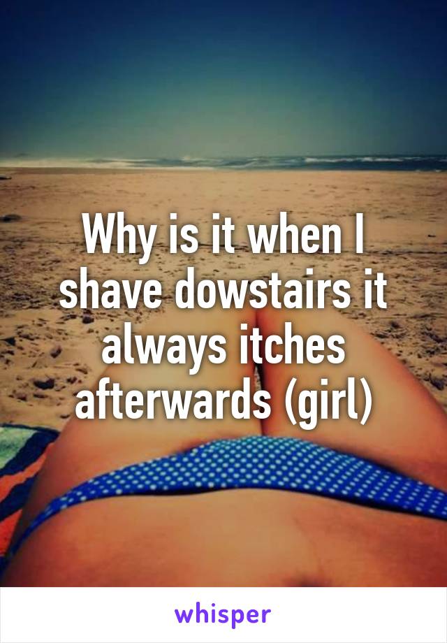 Why is it when I shave dowstairs it always itches afterwards (girl)