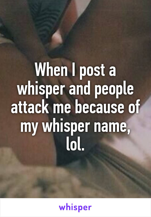 When I post a whisper and people attack me because of my whisper name, lol.