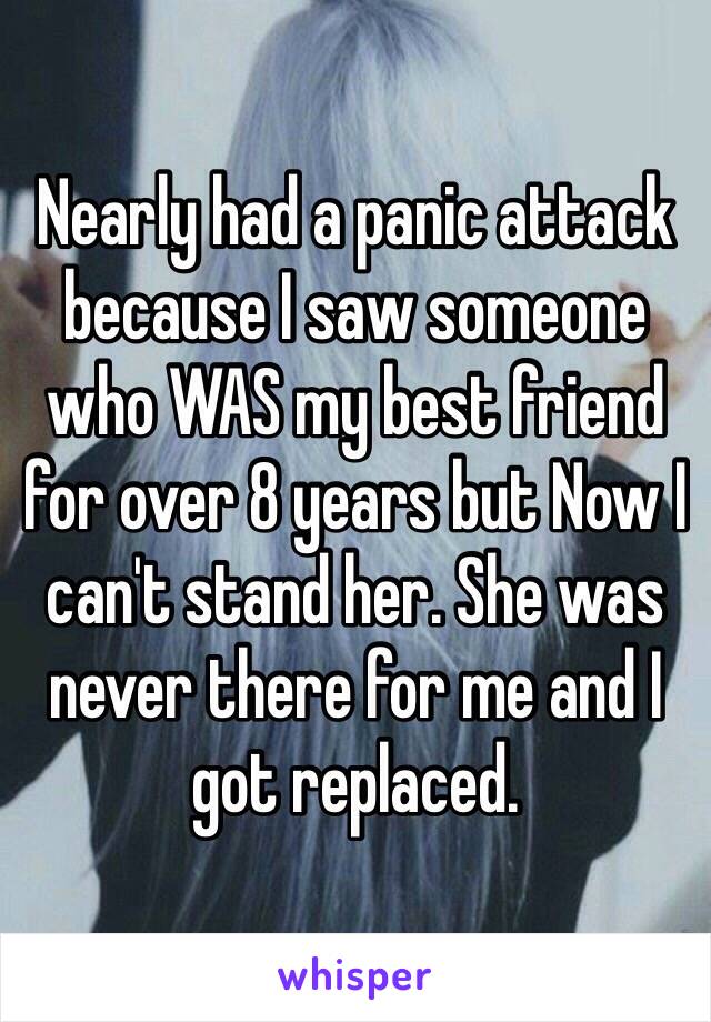 Nearly had a panic attack because I saw someone who WAS my best friend for over 8 years but Now I can't stand her. She was never there for me and I got replaced.