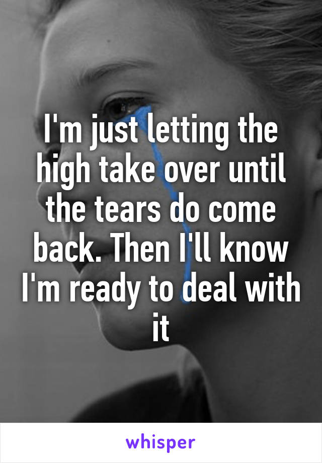I'm just letting the high take over until the tears do come back. Then I'll know I'm ready to deal with it