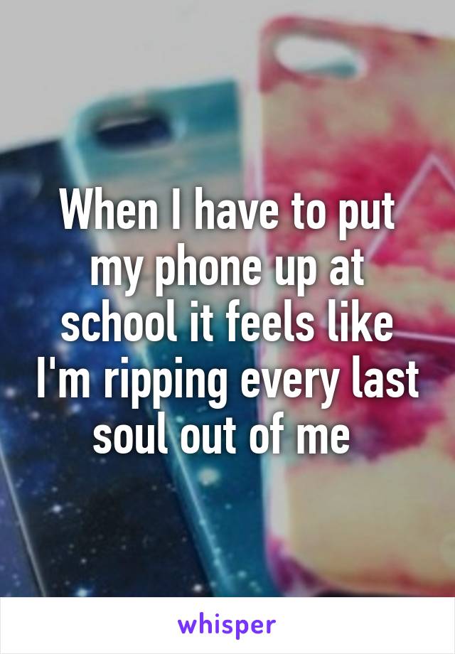 When I have to put my phone up at school it feels like I'm ripping every last soul out of me 