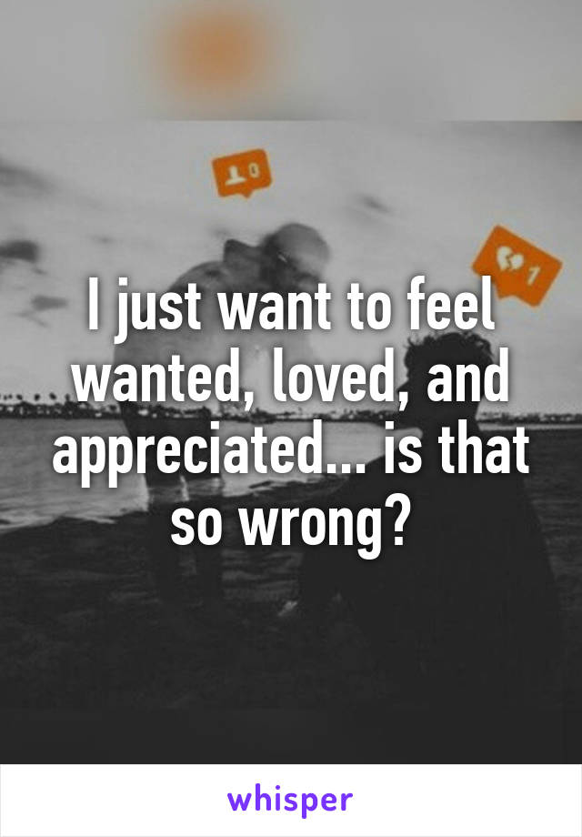 I just want to feel wanted, loved, and appreciated... is that so wrong?