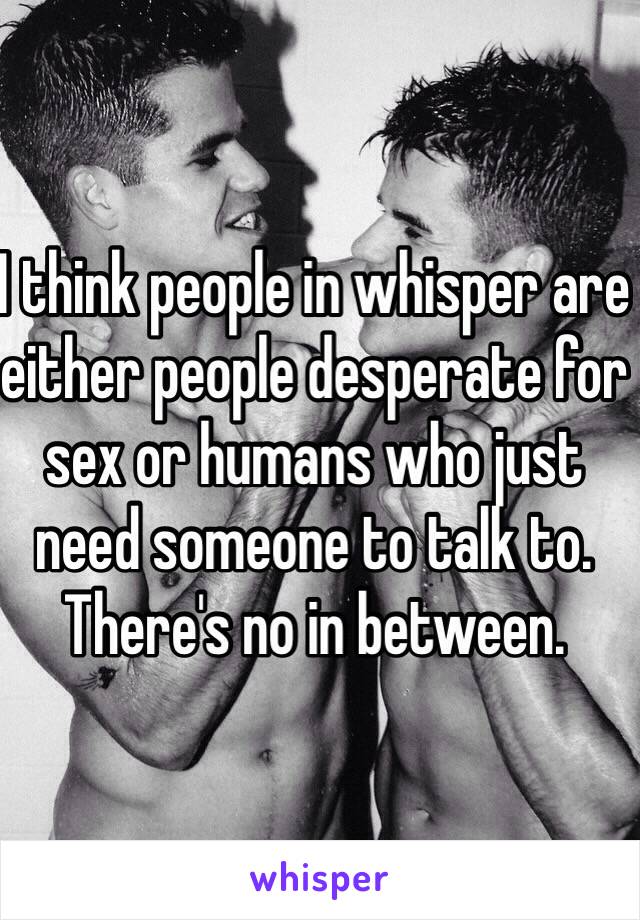 I think people in whisper are either people desperate for sex or humans who just need someone to talk to. There's no in between.