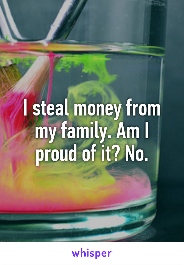 I steal money from my family. Am I proud of it? No.