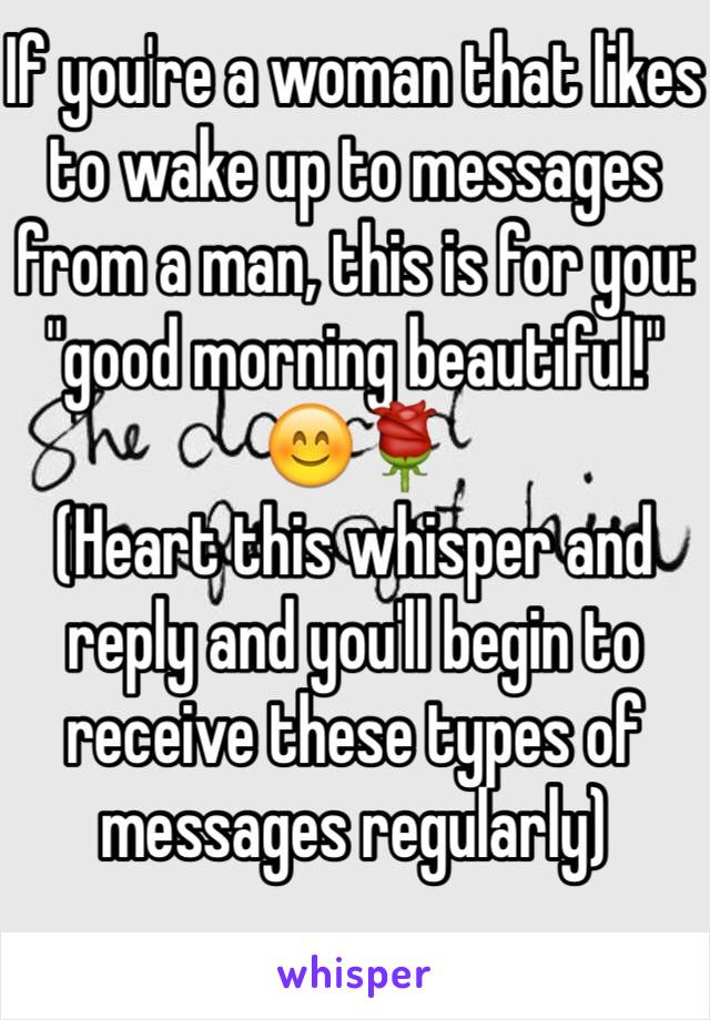 If you're a woman that likes to wake up to messages from a man, this is for you:
"good morning beautiful!"
😊🌹
(Heart this whisper and reply and you'll begin to receive these types of messages regularly)