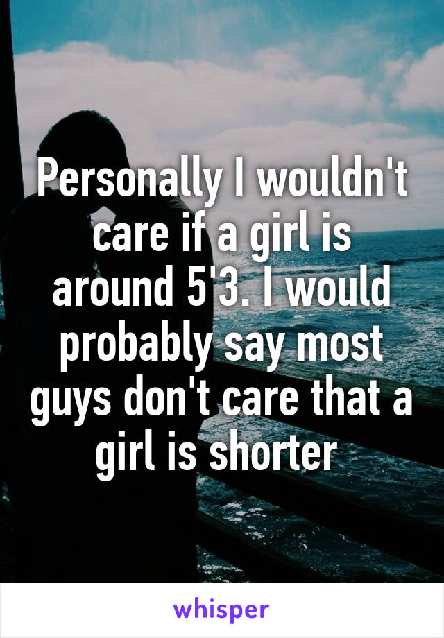 Personally I wouldn't care if a girl is around 5'3. I would probably say most guys don't care that a girl is shorter 