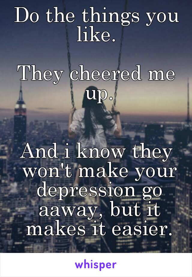Do the things you like. 

They cheered me up.


And i know they won't make your depression go aaway, but it makes it easier.