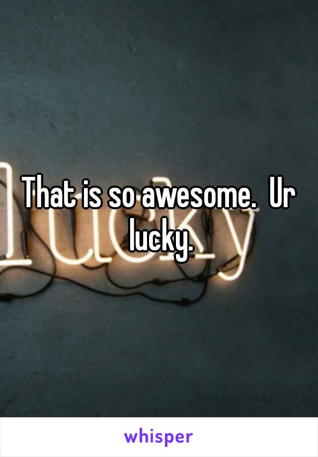 That is so awesome.  Ur lucky.