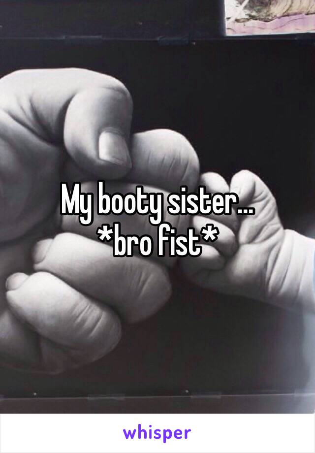My booty sister...
*bro fist*