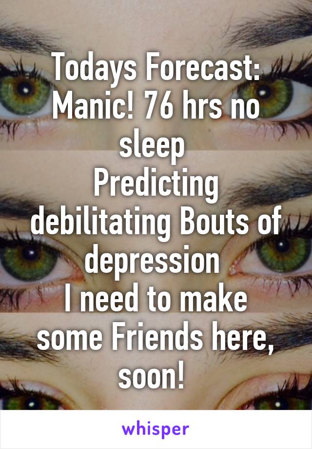 Todays Forecast:
Manic! 76 hrs no sleep 
Predicting debilitating Bouts of depression 
I need to make some Friends here, soon! 