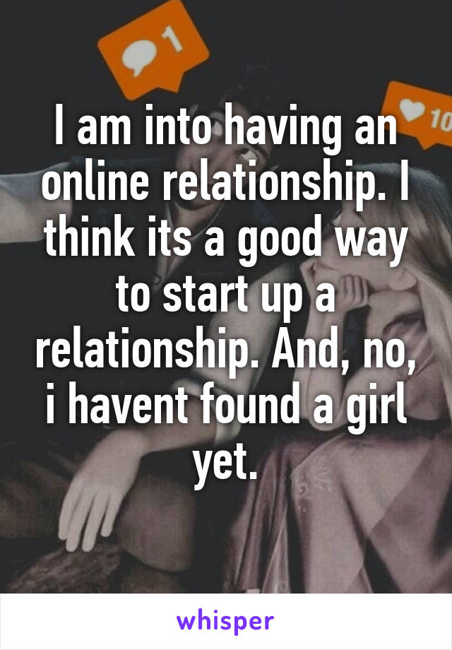 I am into having an online relationship. I think its a good way to start up a relationship. And, no, i havent found a girl yet.
