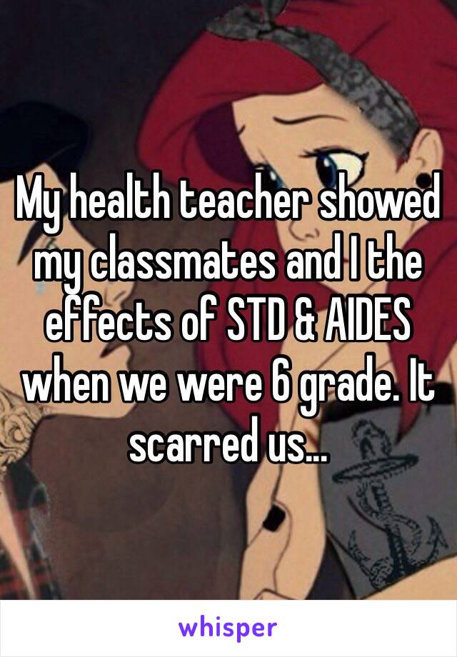 My health teacher showed my classmates and I the effects of STD & AIDES when we were 6 grade. It scarred us...