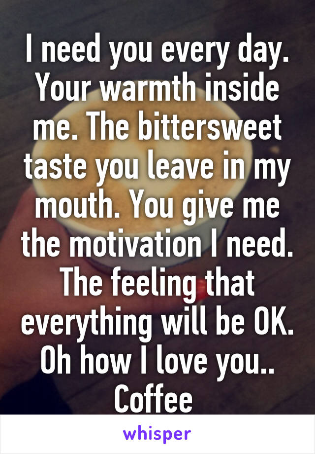 I need you every day. Your warmth inside me. The bittersweet taste you leave in my mouth. You give me the motivation I need. The feeling that everything will be OK. Oh how I love you.. Coffee 