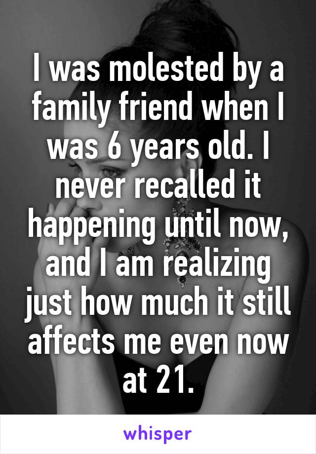 I was molested by a family friend when I was 6 years old. I never recalled it happening until now, and I am realizing just how much it still affects me even now at 21.