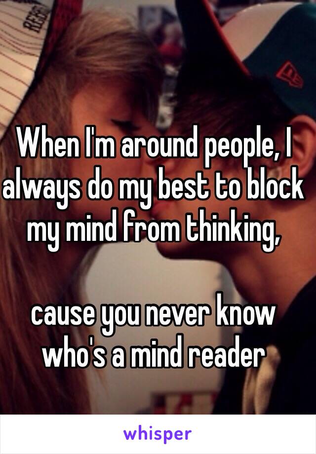 When I'm around people, I always do my best to block my mind from thinking, 

cause you never know who's a mind reader
