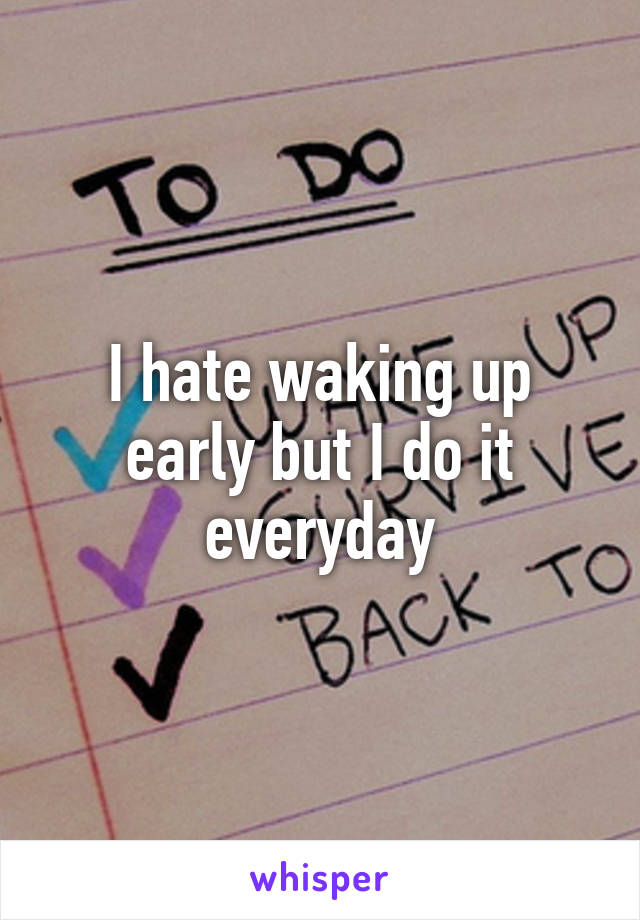 I hate waking up early but I do it everyday