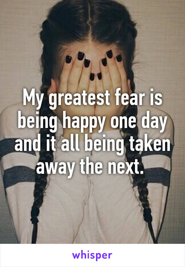 My greatest fear is being happy one day and it all being taken away the next. 