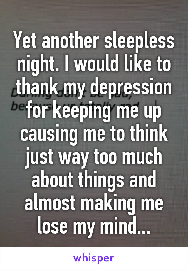 Yet another sleepless night. I would like to thank my depression for keeping me up causing me to think just way too much about things and almost making me lose my mind...