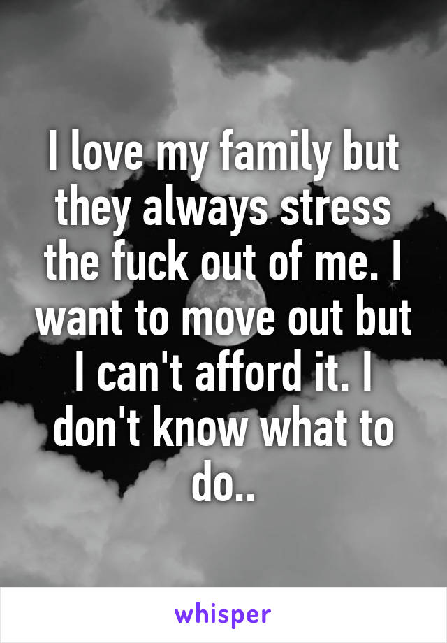 I love my family but they always stress the fuck out of me. I want to move out but I can't afford it. I don't know what to do..