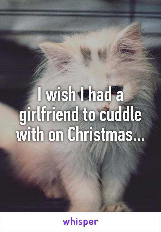 I wish I had a girlfriend to cuddle with on Christmas...